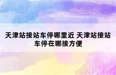 天津站接站车停哪里近 天津站接站车停在哪接方便